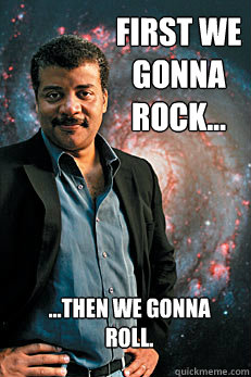 first we gonna rock... ...then we gonna roll.  Neil deGrasse Tyson