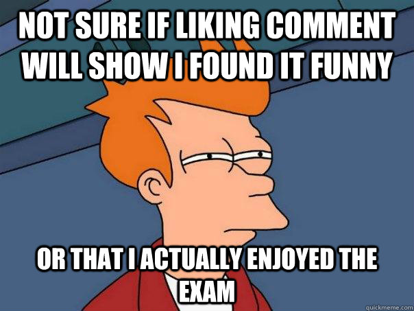 Not sure if liking comment will show i found it funny Or that i actually enjoyed the exam  Futurama Fry