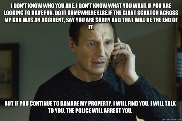 I don't know who you are. I don't know what you want.If you are looking to have fun, do it somewhere else.if the giant scratch across my car was an accident, say you are sorry and that will be the end of it. But if you continue to damage my property, I wi - I don't know who you are. I don't know what you want.If you are looking to have fun, do it somewhere else.if the giant scratch across my car was an accident, say you are sorry and that will be the end of it. But if you continue to damage my property, I wi  Taken