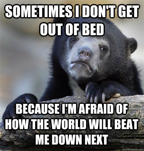 Sometimes i don't get out of bed because i'm afraid of how the world will beat me down next  Confession Bear
