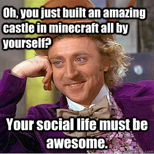 Oh, you just built an amazing castle in minecraft all by yourself? Your social life must be awesome.  Creepy Wonka