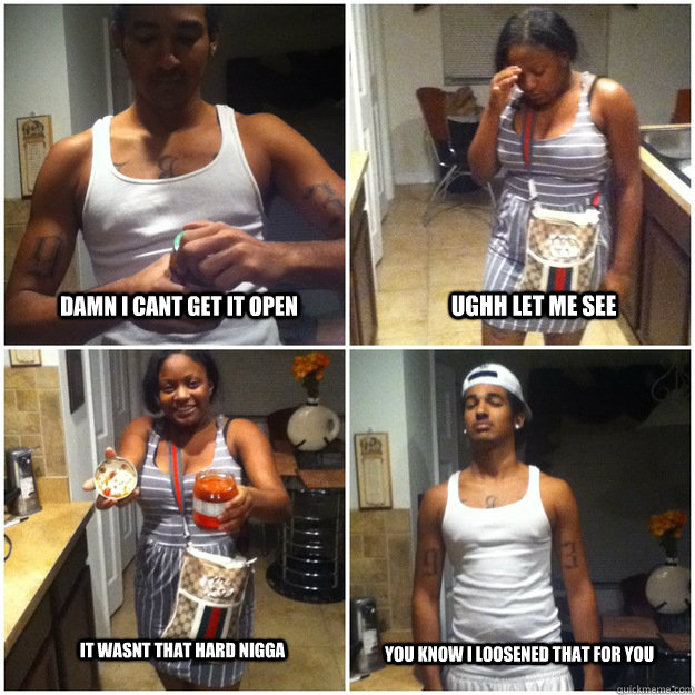 Damn I cant get it open  ughh let me see  It wasnt that hard nigga You know i loosened that for you  JAR MEME