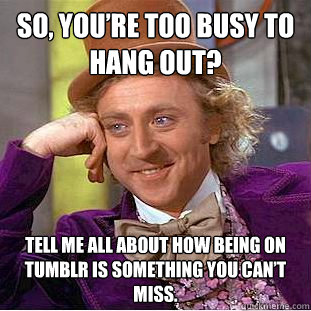 So, you’re too busy to hang out? Tell me all about how being on tumblr is something you can’t miss.  Condescending Wonka