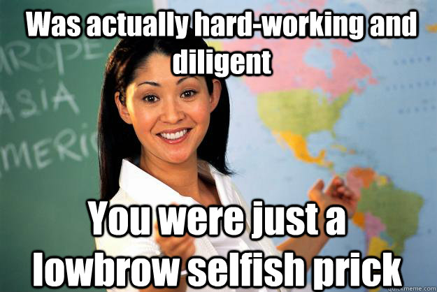 Was actually hard-working and diligent  You were just a lowbrow selfish prick  Unhelpful High School Teacher