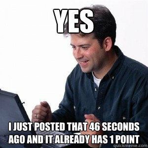 YES i JUST POSTED THAT 46 SECONDS AGO AND IT ALREADY HAS 1 POINT - YES i JUST POSTED THAT 46 SECONDS AGO AND IT ALREADY HAS 1 POINT  Lonely Computer Guy