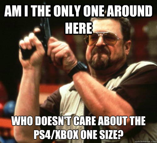 Am i the only one around here Who doesn't care about the ps4/xbox one size? - Am i the only one around here Who doesn't care about the ps4/xbox one size?  Am I The Only One Around Here