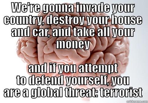 WE'RE GONNA INVADE YOUR COUNTRY, DESTROY YOUR HOUSE AND CAR, AND TAKE ALL YOUR MONEY AND IF YOU ATTEMPT TO DEFEND YOURSELF, YOU ARE A GLOBAL THREAT: TERRORIST Scumbag Brain