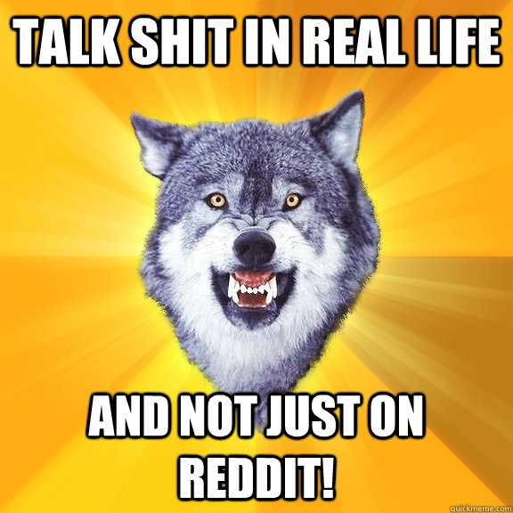 Talk shit in real life and not just on reddit!  Courage Wolf