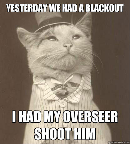 yesterday we had a blackout 
 i had my overseer shoot him - yesterday we had a blackout 
 i had my overseer shoot him  Aristocat