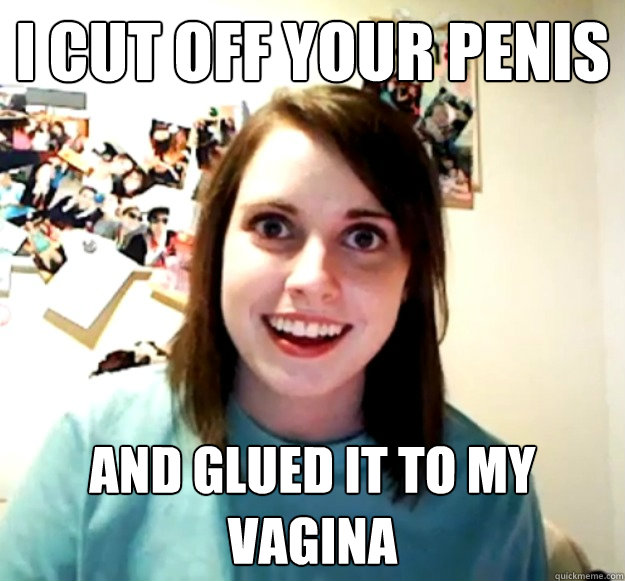 I cut off your penis And glued it to my vagina  Overly Attached Girlfriend