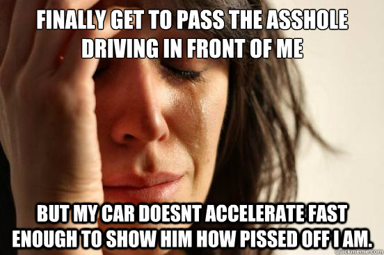 finally get to pass the asshole driving in front of me but my car doesnt accelerate fast enough to show him how pissed off I am.  First World Problems