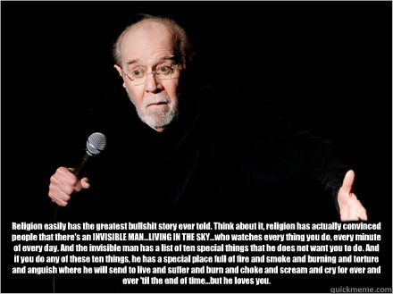 Religion easily has the greatest bullshit story ever told. Think about it, religion has actually convinced people that there's an INVISIBLE MAN...LIVING IN THE SKY...who watches every thing you do, every minute of every day. And the invisible man has a li - Religion easily has the greatest bullshit story ever told. Think about it, religion has actually convinced people that there's an INVISIBLE MAN...LIVING IN THE SKY...who watches every thing you do, every minute of every day. And the invisible man has a li  George Carlin