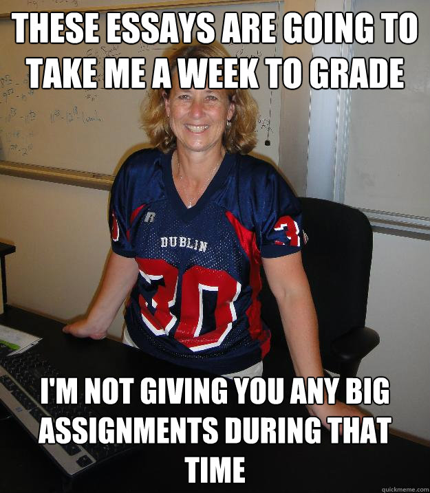 These essays are going to take me a week to grade I'm not giving you any big assignments during that time  - These essays are going to take me a week to grade I'm not giving you any big assignments during that time   Helpful High School Teacher