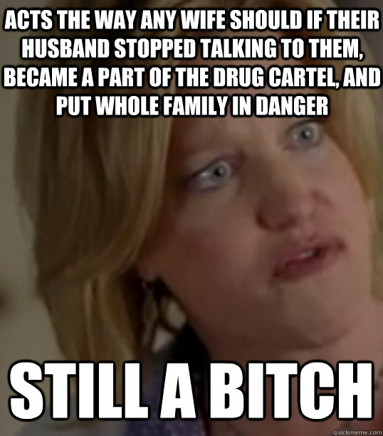 Acts the way any wife should if their husband stopped talking to them, became a part of the drug cartel, and put whole family in danger still a bitch  