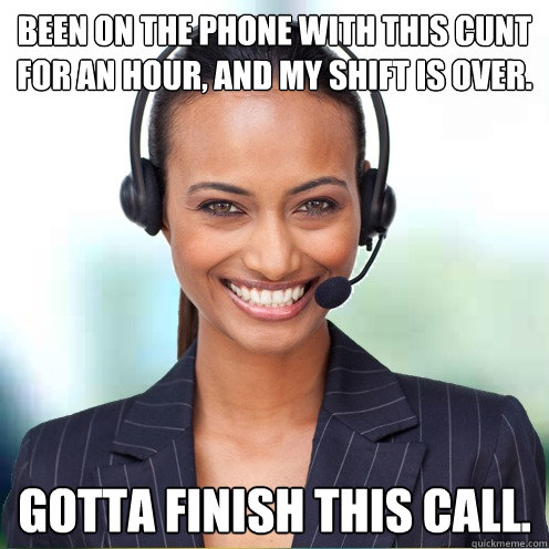 Been on the phone with this cunt for an hour, and my shift is over. Gotta finish this call.  