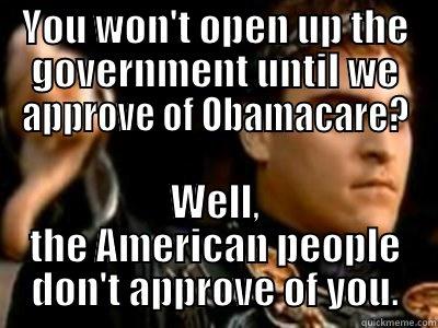 YOU WON'T OPEN UP THE GOVERNMENT UNTIL WE APPROVE OF OBAMACARE? WELL, THE AMERICAN PEOPLE DON'T APPROVE OF YOU. Downvoting Roman