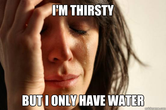 i'm thirsty but i only have water  First World Problems