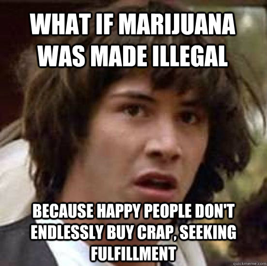 What if marijuana was made illegal because happy people don't endlessly buy crap, seeking fulfillment - What if marijuana was made illegal because happy people don't endlessly buy crap, seeking fulfillment  conspiracy keanu