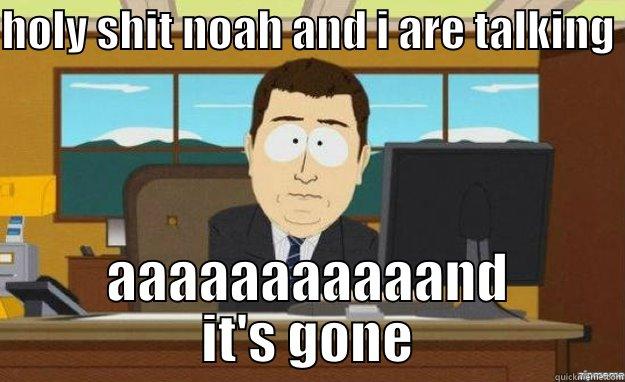HOLY SHIT NOAH AND I ARE TALKING  AAAAAAAAAAAND IT'S GONE aaaand its gone