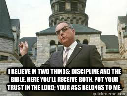 I believe in two things: discipline and the Bible. Here you'll receive both. Put your trust in the Lord; your ass belongs to me.  - I believe in two things: discipline and the Bible. Here you'll receive both. Put your trust in the Lord; your ass belongs to me.   Misc