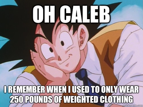 oh Caleb  I remember when I used to only wear 250 pounds of weighted clothing  Condescending Goku