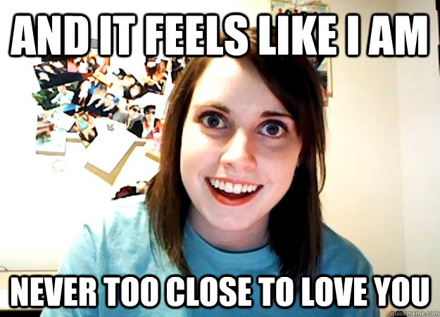 And it feels like I am  never too close to love you  Overly Attached Girlfriend