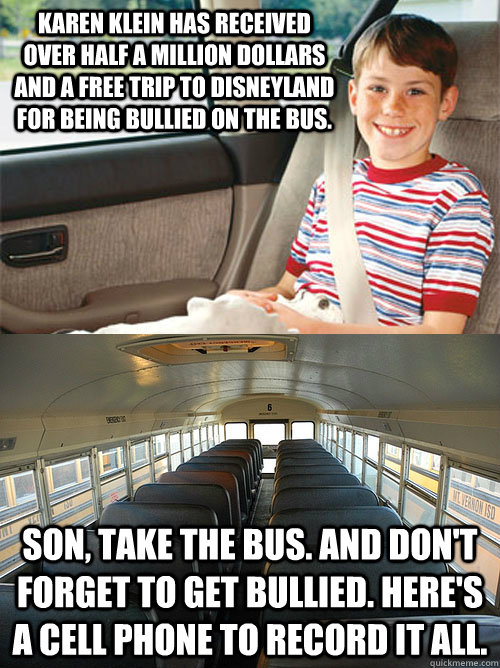 Karen Klein has received over half a million dollars and a free trip to Disneyland for being bullied on the bus.  Son, take the bus. And don't forget to get bullied. Here's a cell phone to record it all.   Scumbag Seat Belt Laws