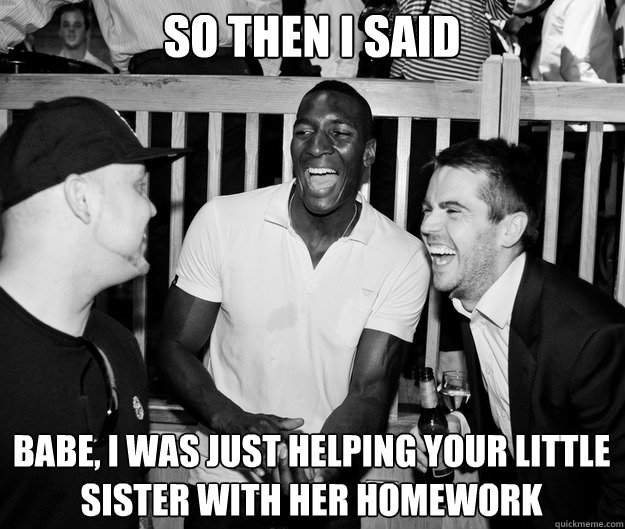 So then I said Babe, I was just helping your little sister with her homework  