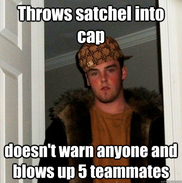 Throws satchel into cap doesn't warn anyone and blows up 5 teammates - Throws satchel into cap doesn't warn anyone and blows up 5 teammates  Scumbag Steve
