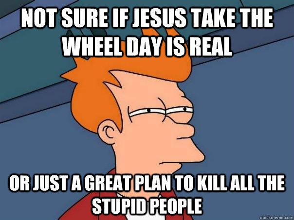 NOT SURE IF JESUS TAKE THE WHEEL DAY IS REAL Or just A GREAT PLAN TO KILL ALL THE STUPID PEOPLE - NOT SURE IF JESUS TAKE THE WHEEL DAY IS REAL Or just A GREAT PLAN TO KILL ALL THE STUPID PEOPLE  Futurama Fry