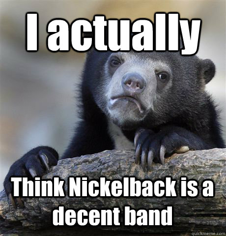 I actually Think Nickelback is a decent band  Confession Bear