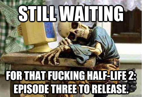 Still waiting For that fucking Half-Life 2: Episode Three to release.  OP will surely deliver