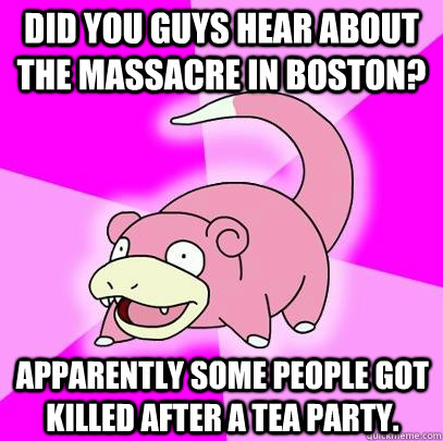 Did you guys hear about the massacre in Boston? Apparently some people got killed after a Tea Party.  Slowpoke