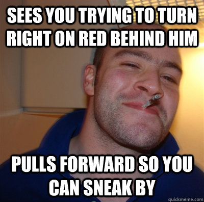 Sees you trying to turn right on red behind him Pulls forward so you can sneak by  GoodGuyGreg
