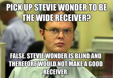 pick up Stevie Wonder to be the wide receiver? False. Stevie wonder is blind and therefore would not make a good receiver.  - pick up Stevie Wonder to be the wide receiver? False. Stevie wonder is blind and therefore would not make a good receiver.   Dwight