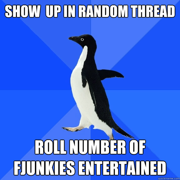 show  up in random thread roll number of fjunkies entertained  Socially Awkward Penguin