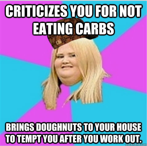 Criticizes you for not eating carbs Brings doughnuts to your house to tempt you after you work out.  scumbag fat girl