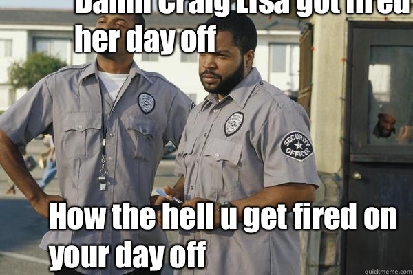 Damn Craig Lisa got fired on her day off  How the hell u get fired on your day off   