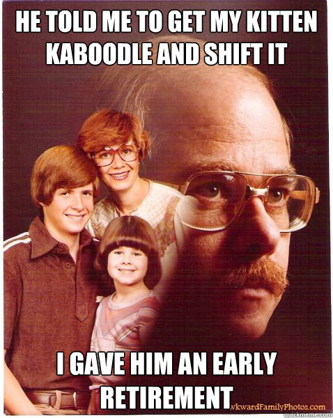 he told me to get my kitten kaboodle and shift it i gave him an early retirement  Vengeance Dad
