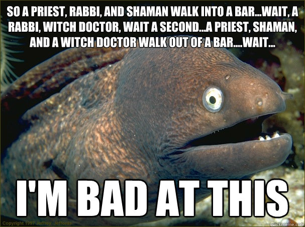 So a priest, rabbi, and shaman walk into a bar...wait, a rabbi, witch doctor, wait a second...a priest, shaman, and a witch doctor walk out of a bar....wait... i'm bad at this - So a priest, rabbi, and shaman walk into a bar...wait, a rabbi, witch doctor, wait a second...a priest, shaman, and a witch doctor walk out of a bar....wait... i'm bad at this  Bad Joke Eel