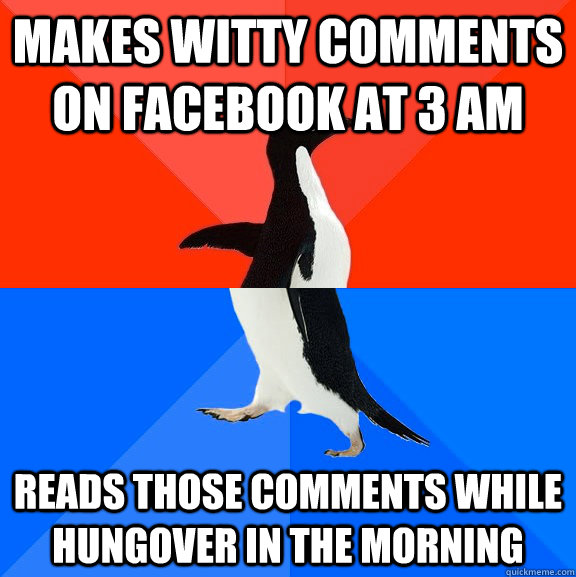 makes witty comments on facebook at 3 am Reads those comments while hungover in the morning - makes witty comments on facebook at 3 am Reads those comments while hungover in the morning  Misc