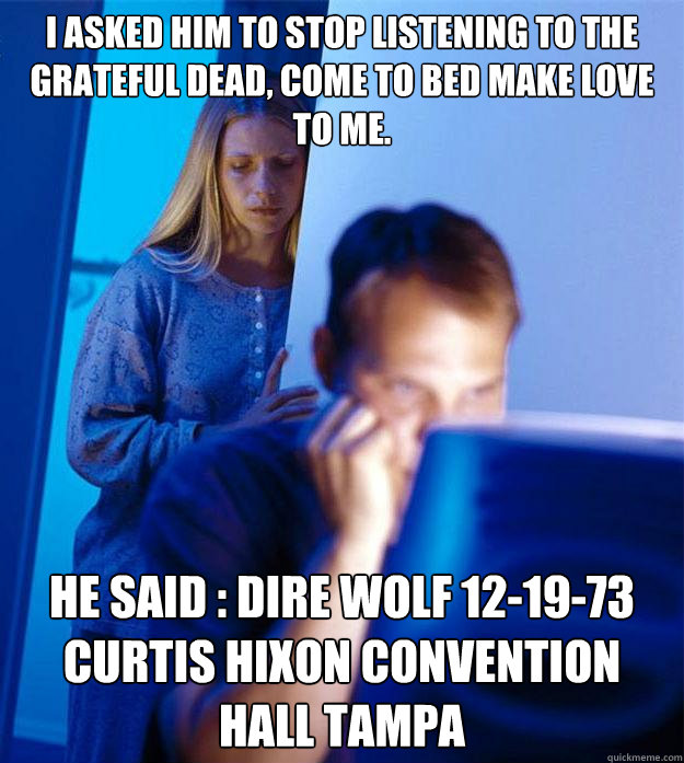 I asked him to stop listening to The Grateful Dead, come to bed make love to me. He Said : Dire Wolf 12-19-73 Curtis Hixon Convention Hall Tampa Caption 3 goes here  Redditors Wife