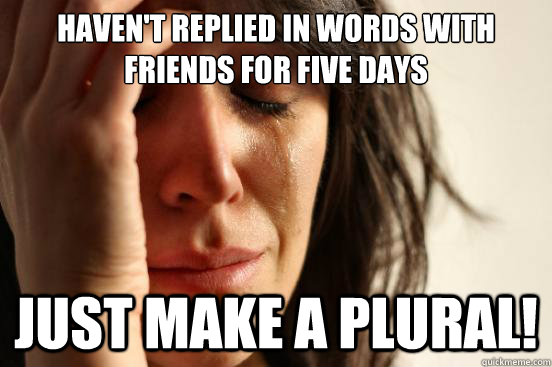 Haven't replied in words with friends for five days just make a plural!  First World Problems