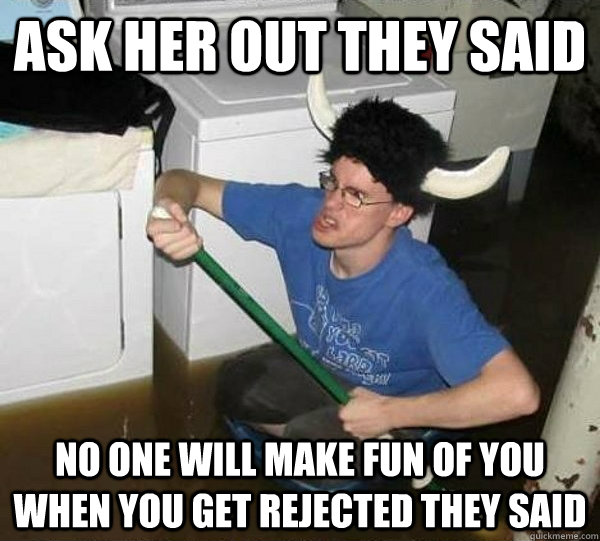 Ask her out they said no one will make fun of you when you get rejected they said  They said