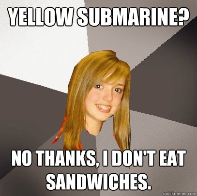 Yellow Submarine? No thanks, I don't eat sandwiches.  Musically Oblivious 8th Grader