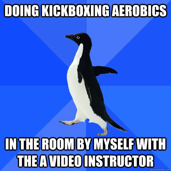 Doing kickboxing aerobics in the room by myself with the a video instructor  Socially Awkward Penguin