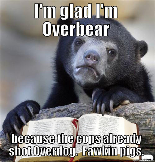 I'M GLAD I'M OVERBEAR BECAUSE THE COPS ALREADY SHOT OVERDOG.  FAWKIN PIGS. Misc