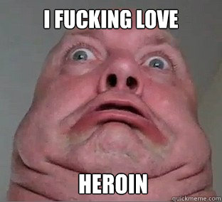 I fucking love  Heroin  Ugly Face Guy