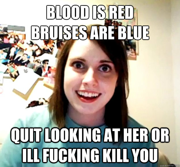 Blood is red
bruises are blue Quit looking at her or Ill fucking kill you  Overly Attached Girlfriend