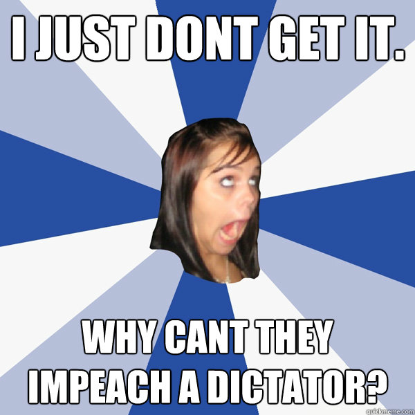 i just dont get it. why cant they impeach a dictator?  Annoying Facebook Girl